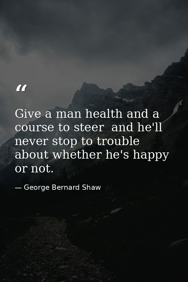 Give a man health and a course to steer  and he'll never stop to trouble about whether he's happy or not. — George Bernard Shaw