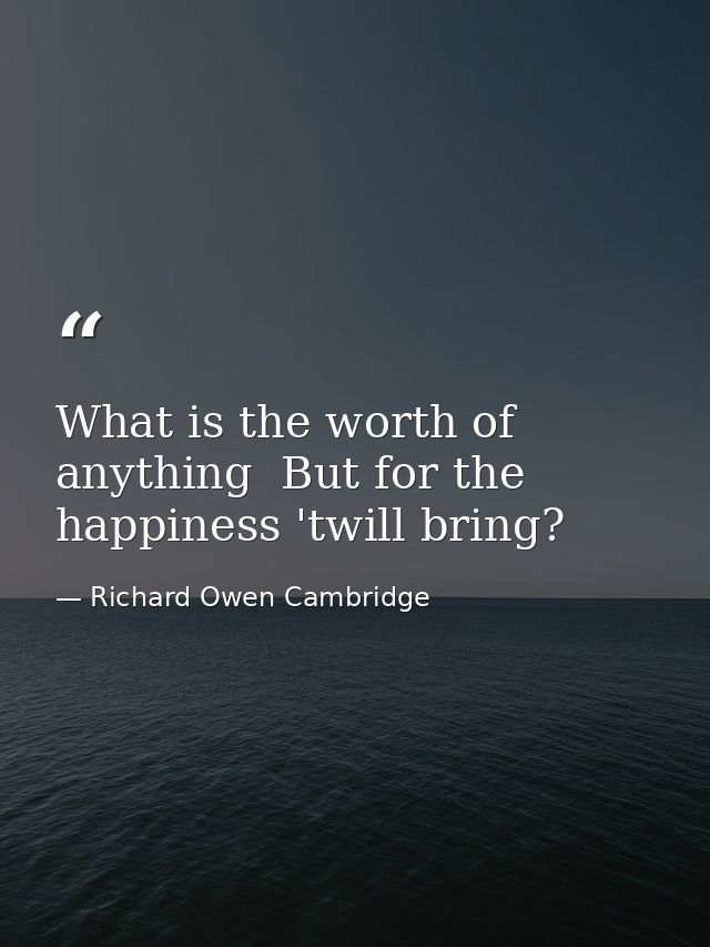 What is the worth of anything  But for the happiness 'twill bring? — Richard Owen Cambridge