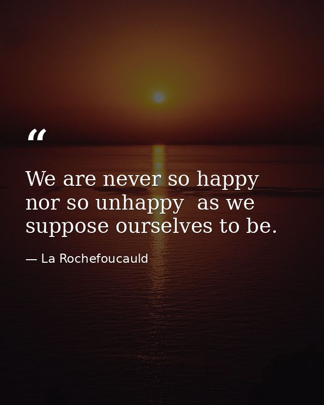 We are never so happy  nor so unhappy  as we suppose ourselves to be. — La Rochefoucauld