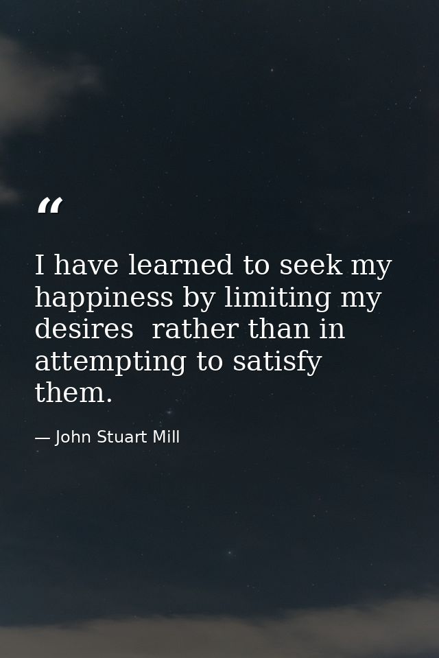 I have learned to seek my happiness by limiting my desires  rather than in attempting to satisfy them. — John Stuart Mill