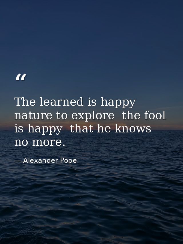 The learned is happy  nature to explore  the fool is happy  that he knows no more. — Alexander Pope