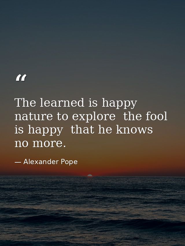 The learned is happy  nature to explore  the fool is happy  that he knows no more. — Alexander Pope