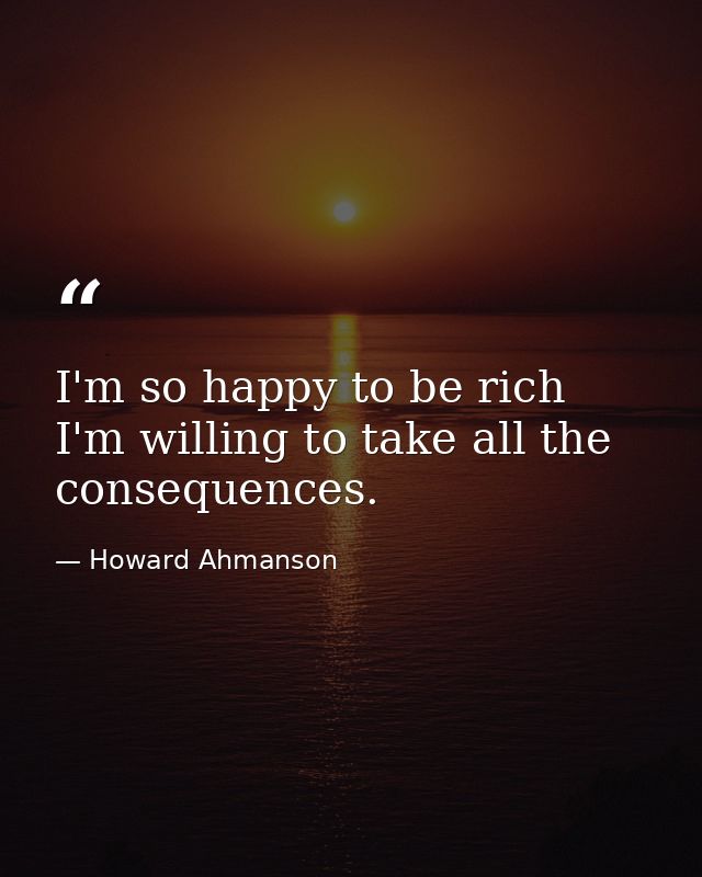 I'm so happy to be rich  I'm willing to take all the consequences. — Howard Ahmanson