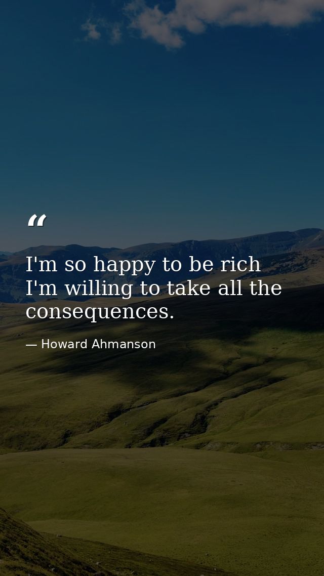 I'm so happy to be rich  I'm willing to take all the consequences. — Howard Ahmanson