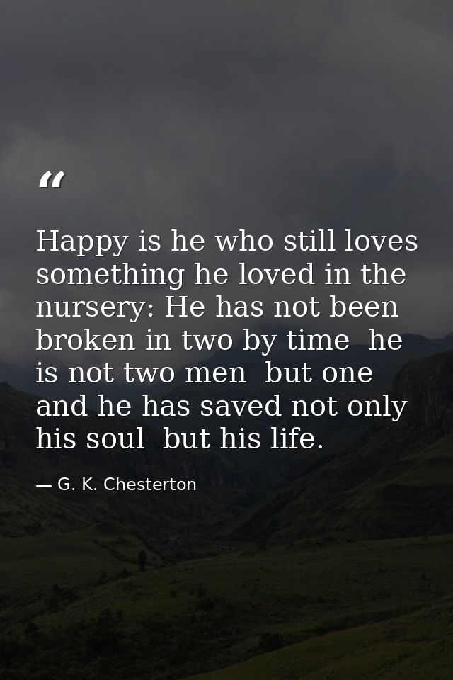 Happy is he who still loves something he loved in the nursery: He has not been broken in two by time  he is not two men  — G. K. Chesterton