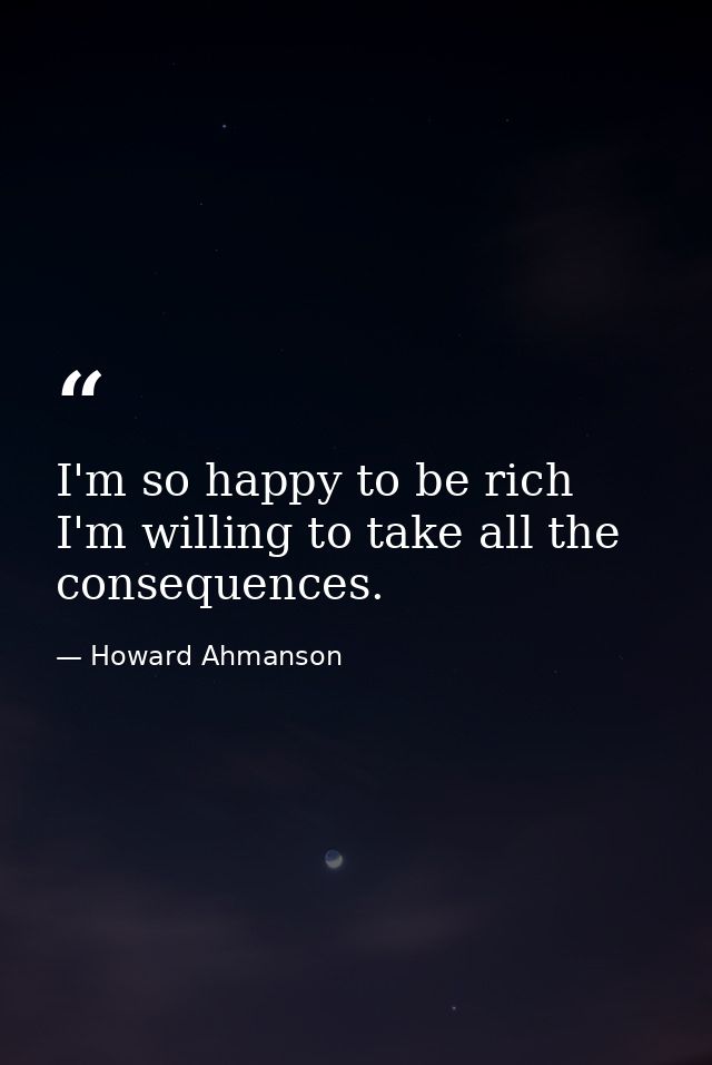 I'm so happy to be rich  I'm willing to take all the consequences. — Howard Ahmanson