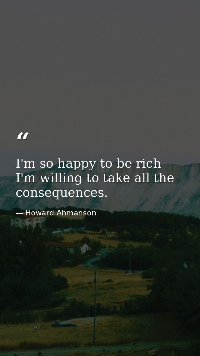 I'm so happy to be rich  I'm willing to take all the consequences. — Howard Ahmanson