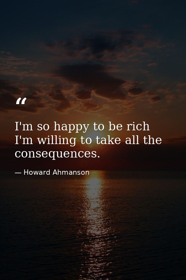 I'm so happy to be rich  I'm willing to take all the consequences. — Howard Ahmanson