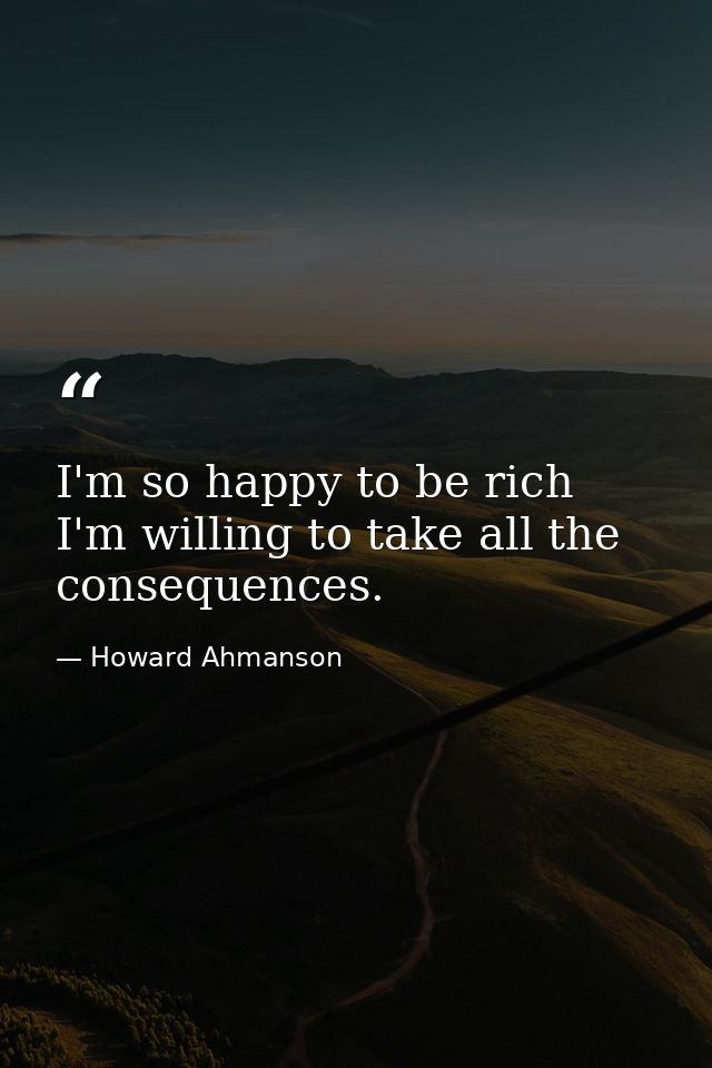 I'm so happy to be rich  I'm willing to take all the consequences. — Howard Ahmanson