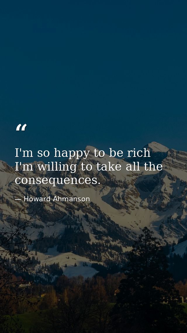 I'm so happy to be rich  I'm willing to take all the consequences. — Howard Ahmanson