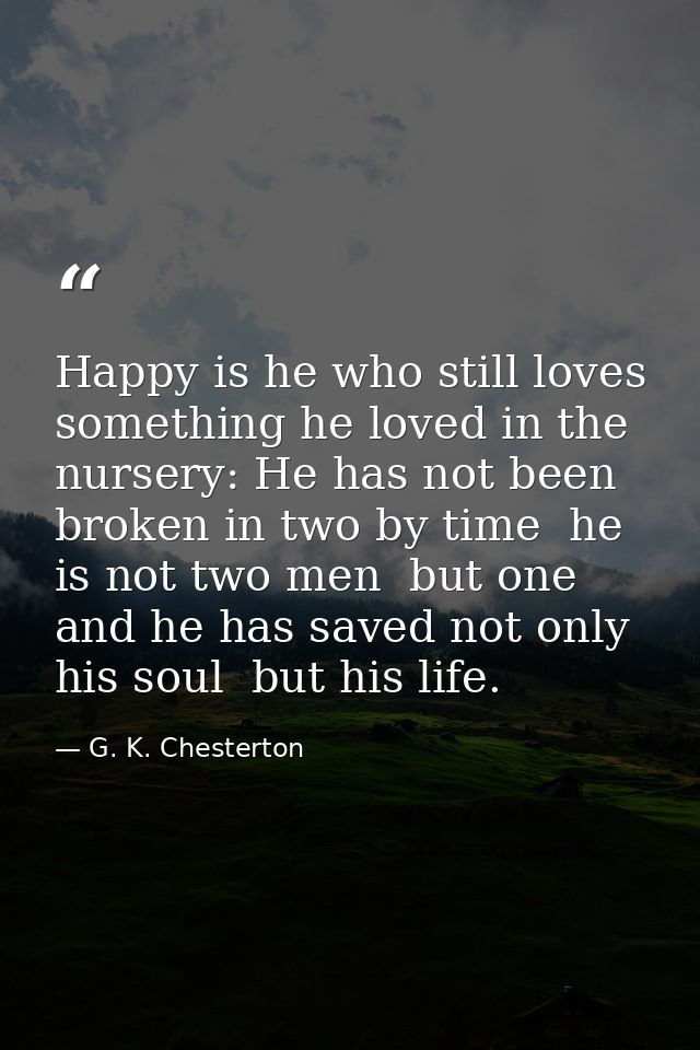 Happy is he who still loves something he loved in the nursery: He has not been broken in two by time  he is not two men  — G. K. Chesterton