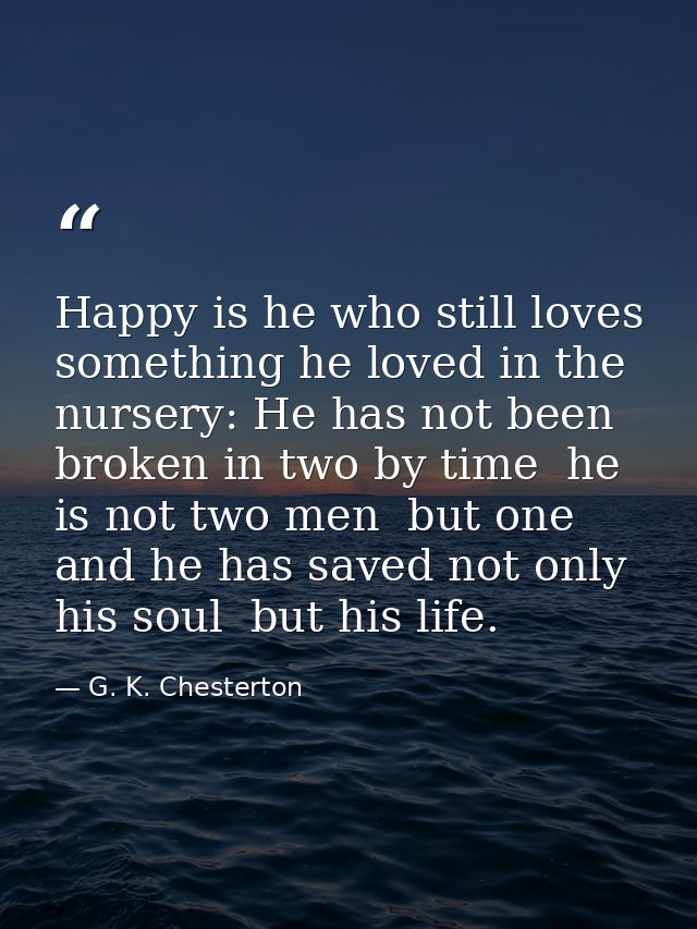 Happy is he who still loves something he loved in the nursery: He has not been broken in two by time  he is not two men  — G. K. Chesterton