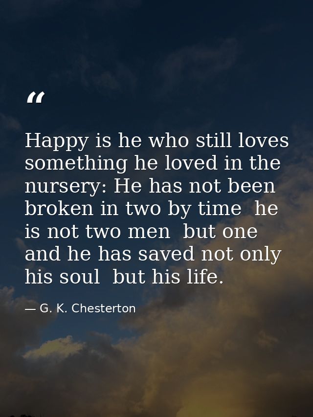 Happy is he who still loves something he loved in the nursery: He has not been broken in two by time  he is not two men  — G. K. Chesterton