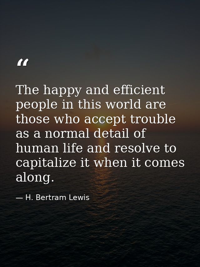 The happy and efficient people in this world are those who accept trouble as a normal detail of human life and resolve t — H. Bertram Lewis