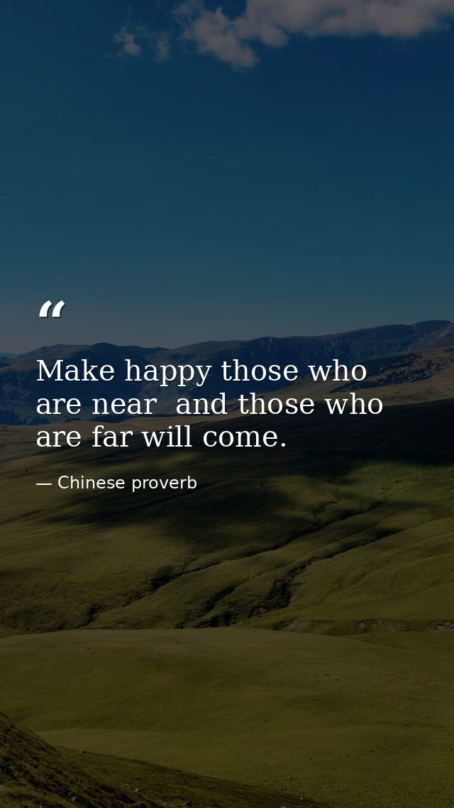 Make happy those who are near  and those who are far will come. — Chinese proverb