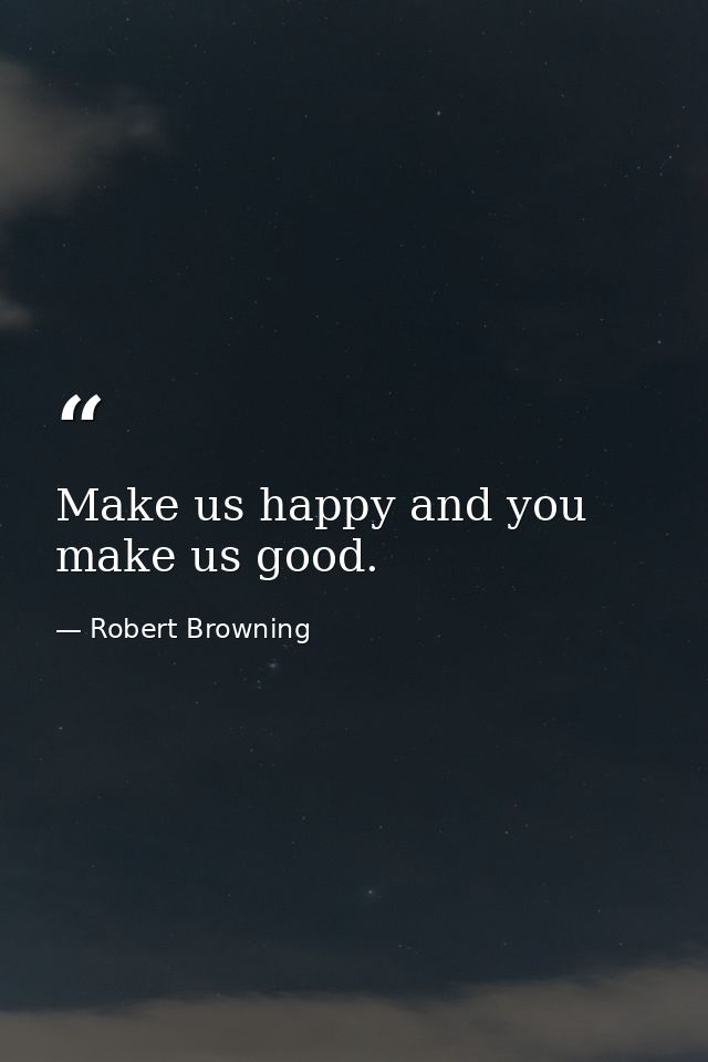 Make us happy and you make us good. — Robert Browning