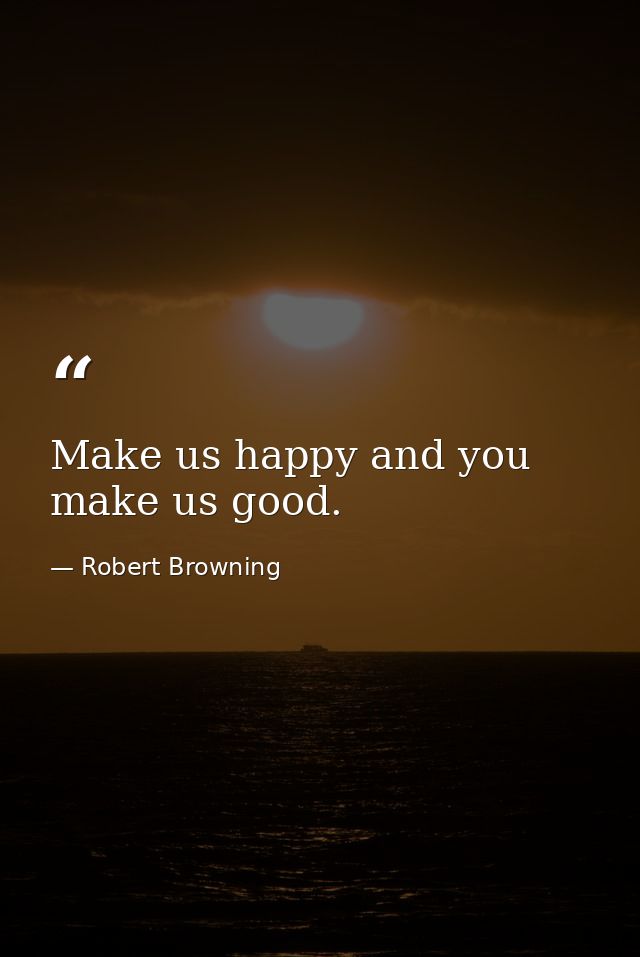 Make us happy and you make us good. — Robert Browning