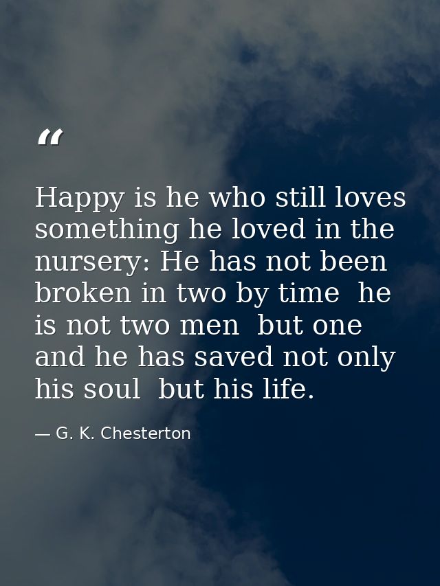 Happy is he who still loves something he loved in the nursery: He has not been broken in two by time  he is not two men  — G. K. Chesterton