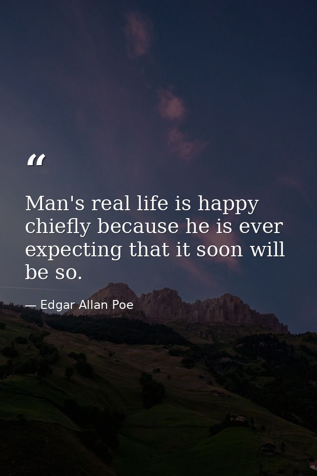 Man's real life is happy  chiefly because he is ever expecting that it soon will be so. — Edgar Allan Poe