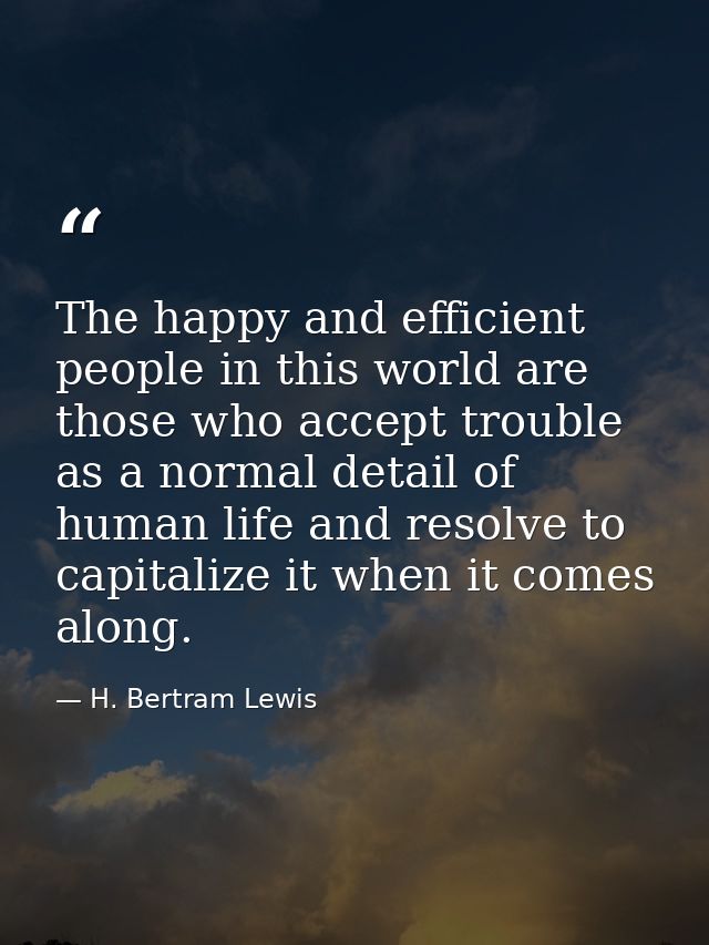 The happy and efficient people in this world are those who accept trouble as a normal detail of human life and resolve t — H. Bertram Lewis