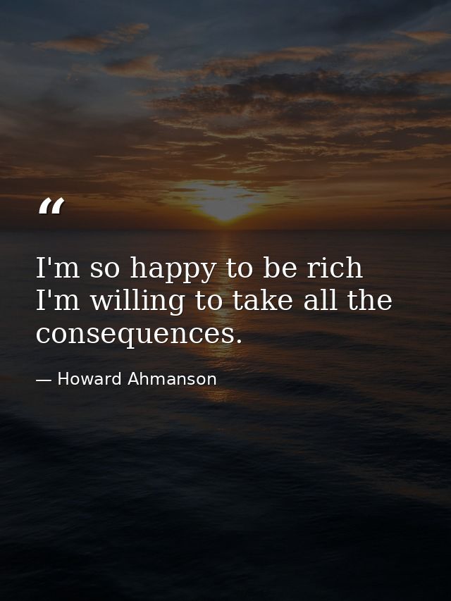 I'm so happy to be rich  I'm willing to take all the consequences. — Howard Ahmanson