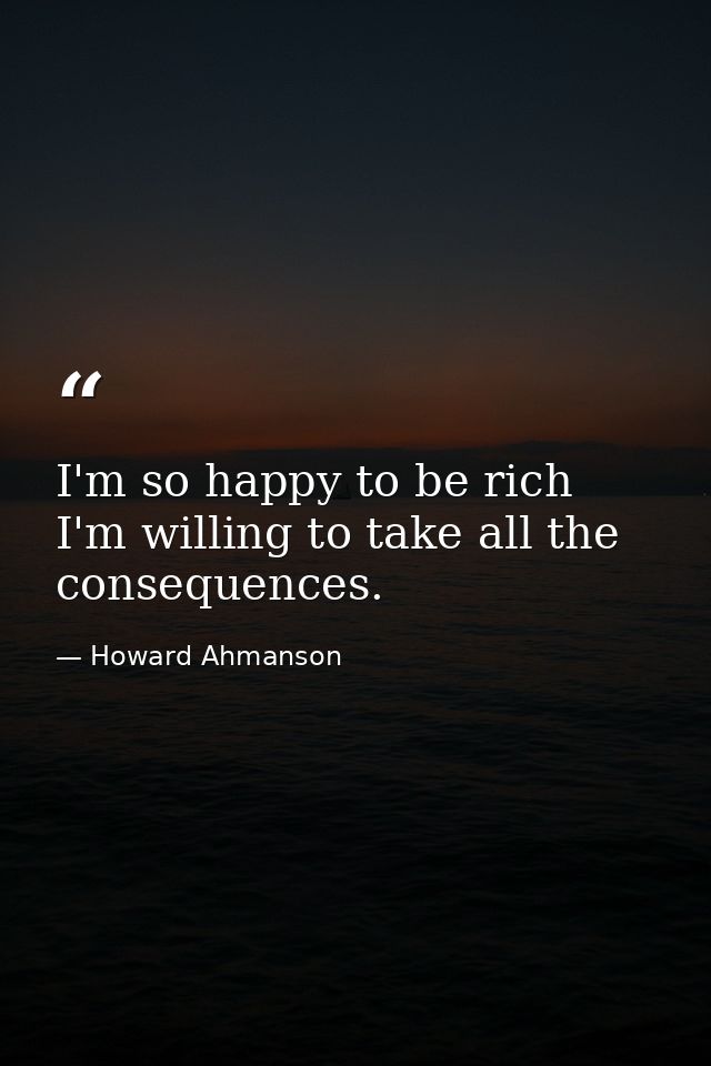 I'm so happy to be rich  I'm willing to take all the consequences. — Howard Ahmanson