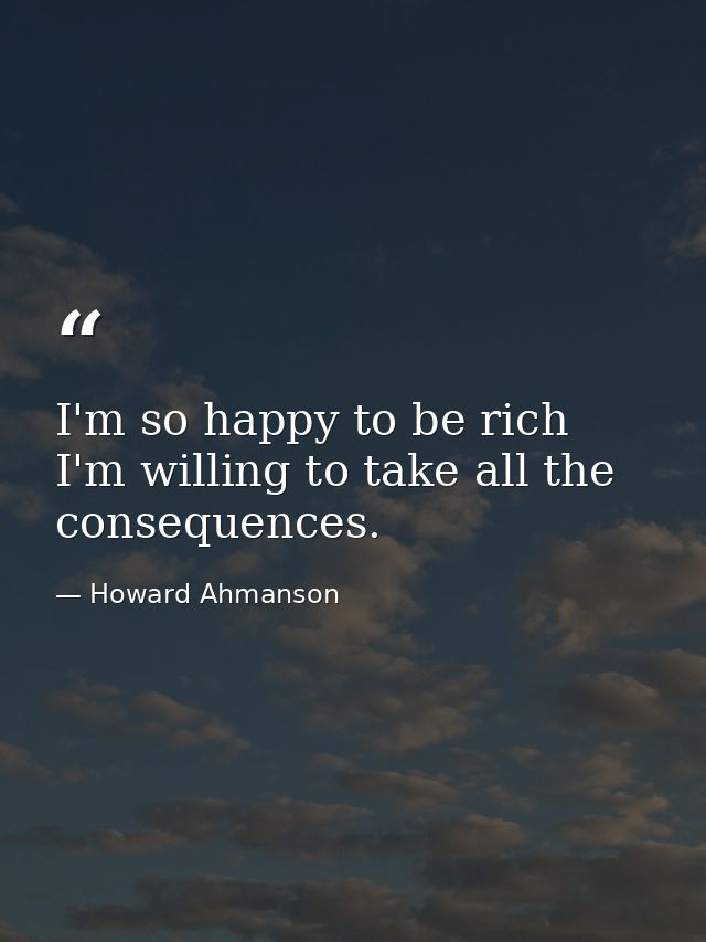 I'm so happy to be rich  I'm willing to take all the consequences. — Howard Ahmanson