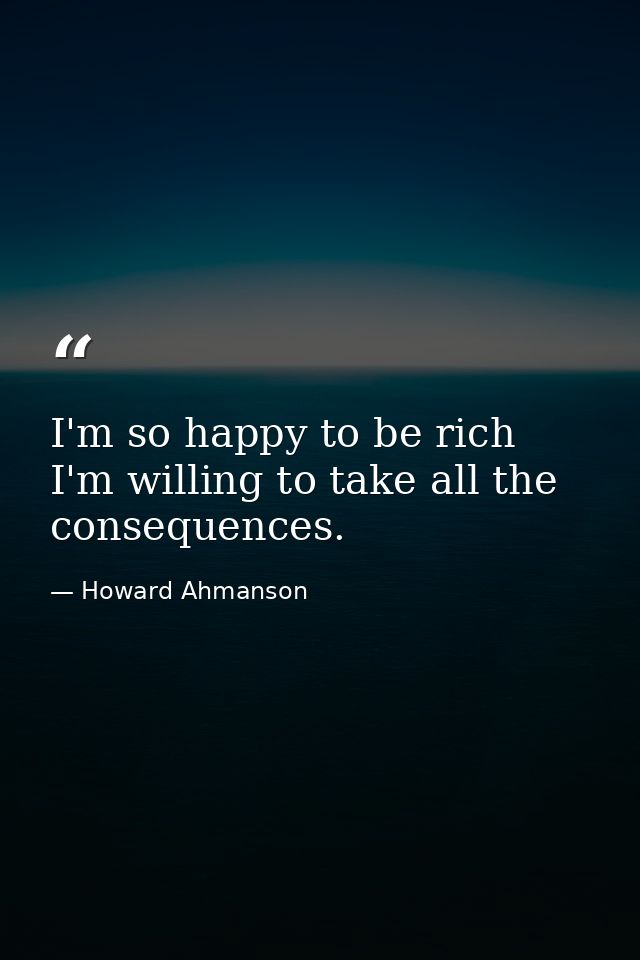 I'm so happy to be rich  I'm willing to take all the consequences. — Howard Ahmanson