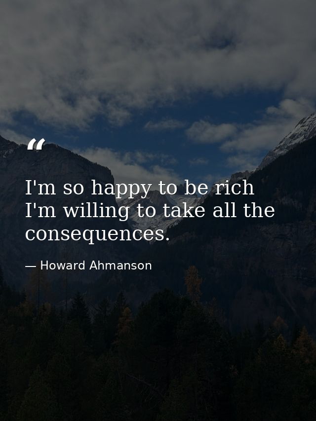I'm so happy to be rich  I'm willing to take all the consequences. — Howard Ahmanson