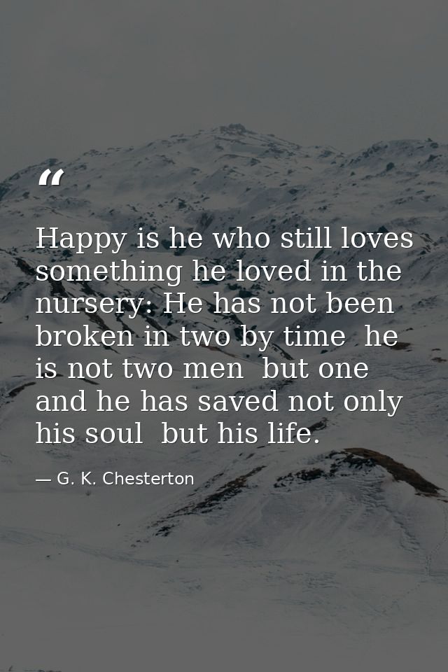 Happy is he who still loves something he loved in the nursery: He has not been broken in two by time  he is not two men  — G. K. Chesterton