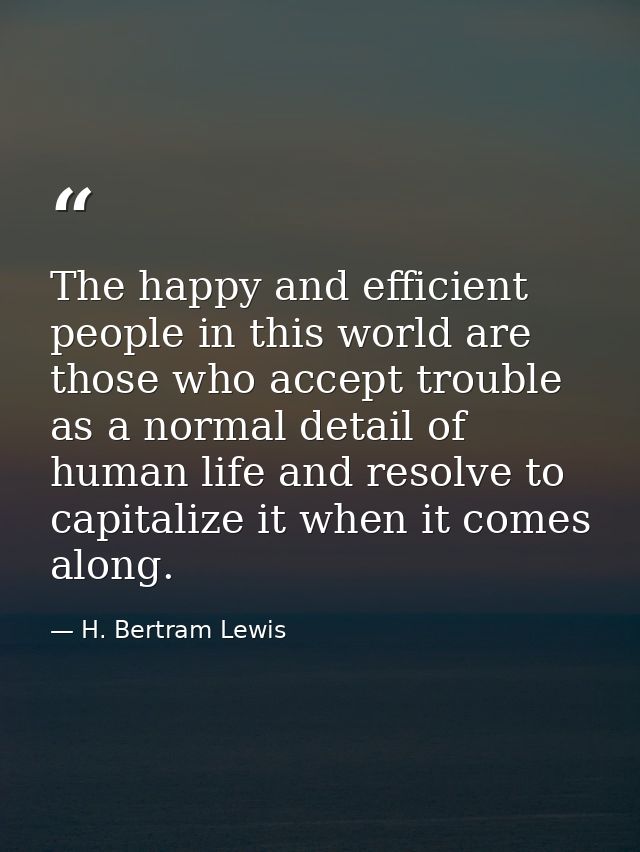 The happy and efficient people in this world are those who accept trouble as a normal detail of human life and resolve t — H. Bertram Lewis