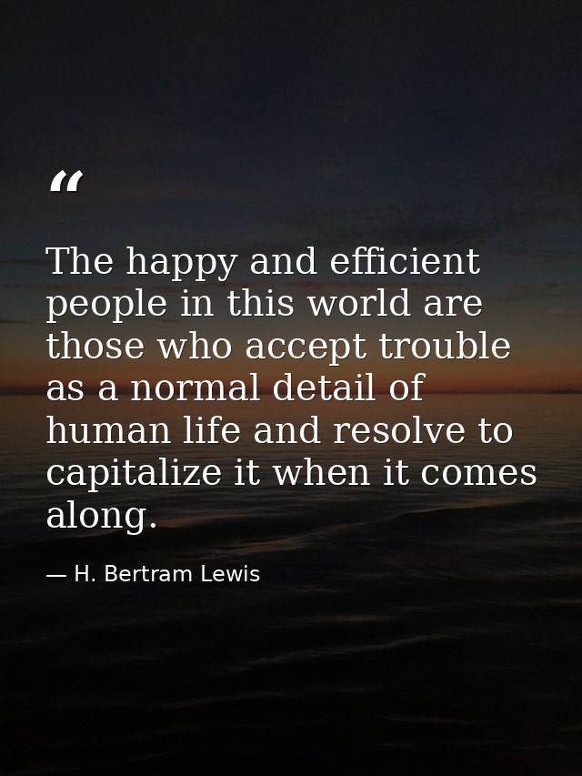 The happy and efficient people in this world are those who accept trouble as a normal detail of human life and resolve t — H. Bertram Lewis