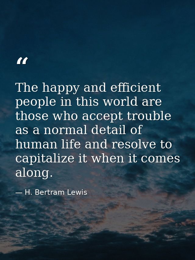 The happy and efficient people in this world are those who accept trouble as a normal detail of human life and resolve t — H. Bertram Lewis