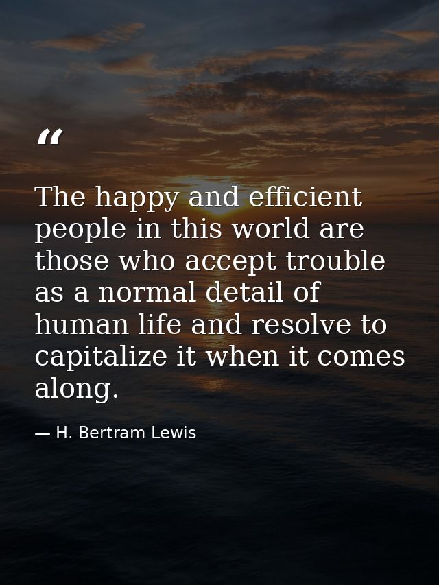 The happy and efficient people in this world are those who accept trouble as a normal detail of human life and resolve t — H. Bertram Lewis