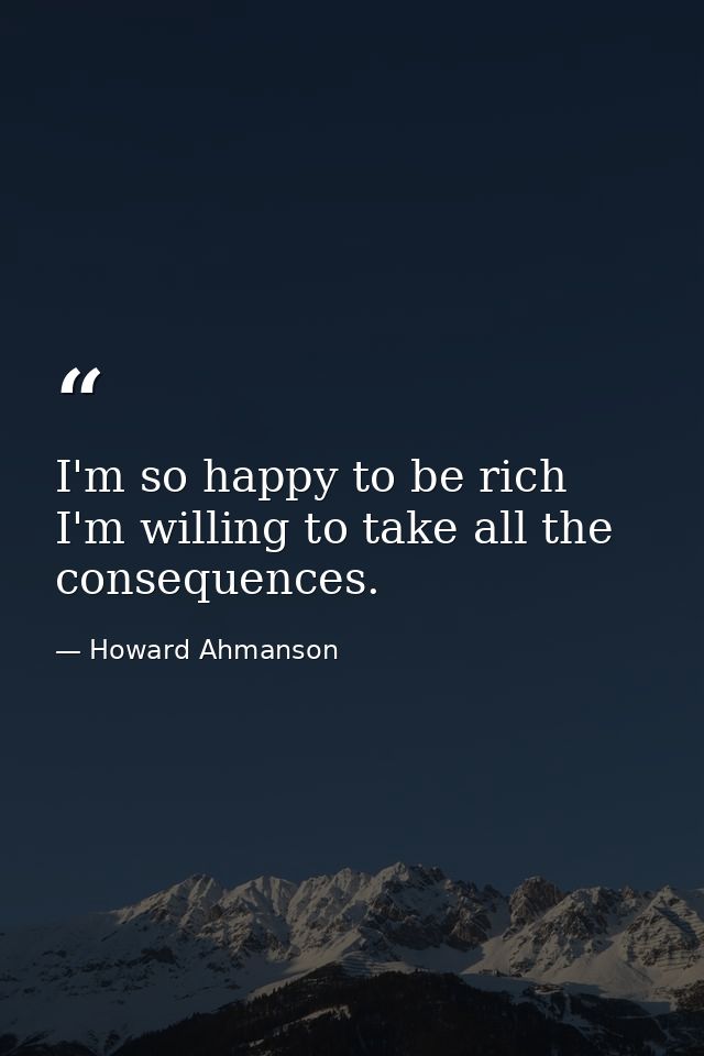 I'm so happy to be rich  I'm willing to take all the consequences. — Howard Ahmanson