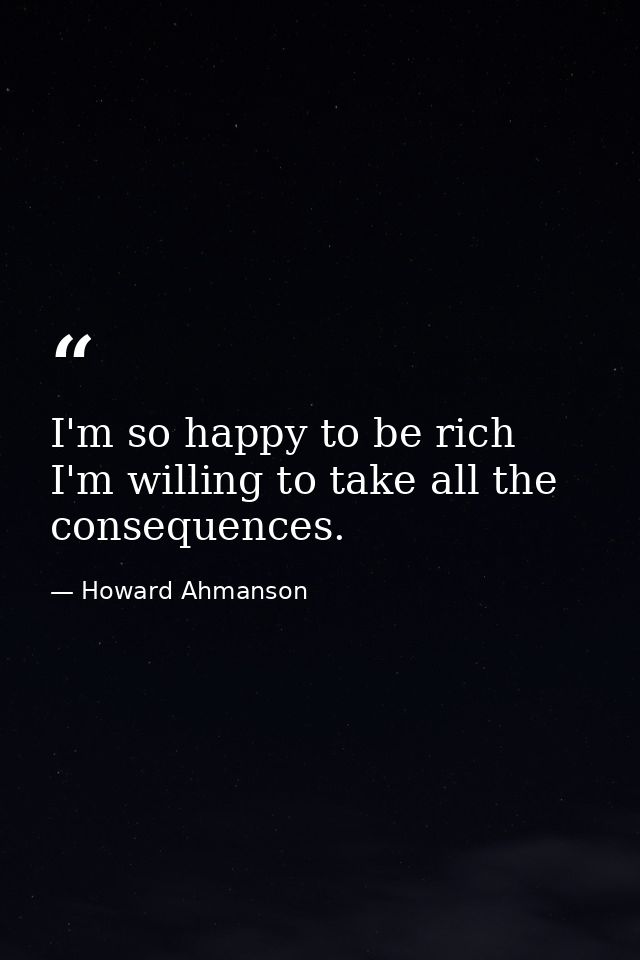 I'm so happy to be rich  I'm willing to take all the consequences. — Howard Ahmanson