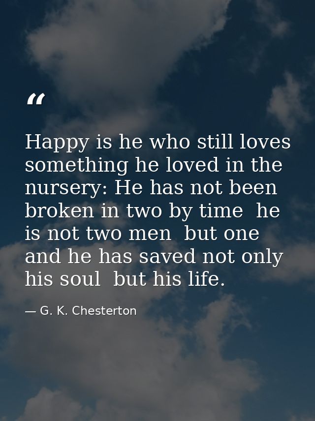 Happy is he who still loves something he loved in the nursery: He has not been broken in two by time  he is not two men  — G. K. Chesterton