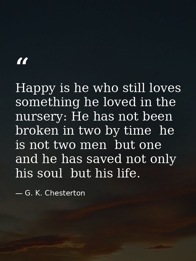 Happy is he who still loves something he loved in the nursery: He has not been broken in two by time  he is not two men  — G. K. Chesterton