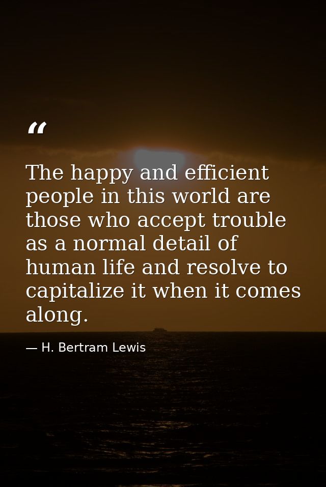 The happy and efficient people in this world are those who accept trouble as a normal detail of human life and resolve t — H. Bertram Lewis