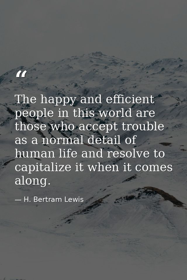 The happy and efficient people in this world are those who accept trouble as a normal detail of human life and resolve t — H. Bertram Lewis