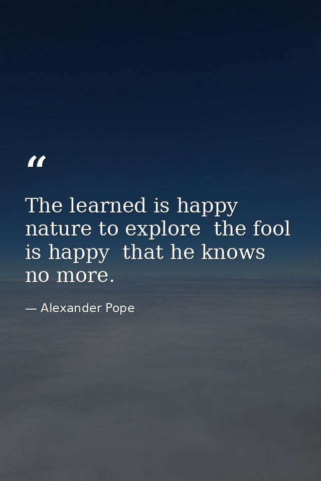 The learned is happy  nature to explore  the fool is happy  that he knows no more. — Alexander Pope