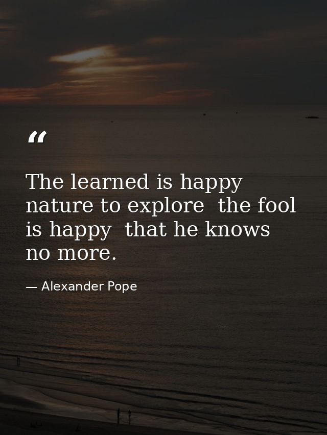 The learned is happy  nature to explore  the fool is happy  that he knows no more. — Alexander Pope