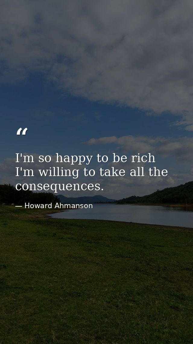 I'm so happy to be rich  I'm willing to take all the consequences. — Howard Ahmanson