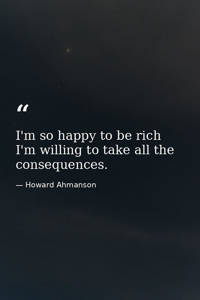 I'm so happy to be rich  I'm willing to take all the consequences. — Howard Ahmanson