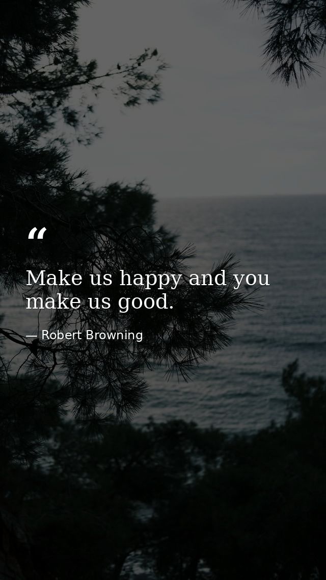 Make us happy and you make us good. — Robert Browning