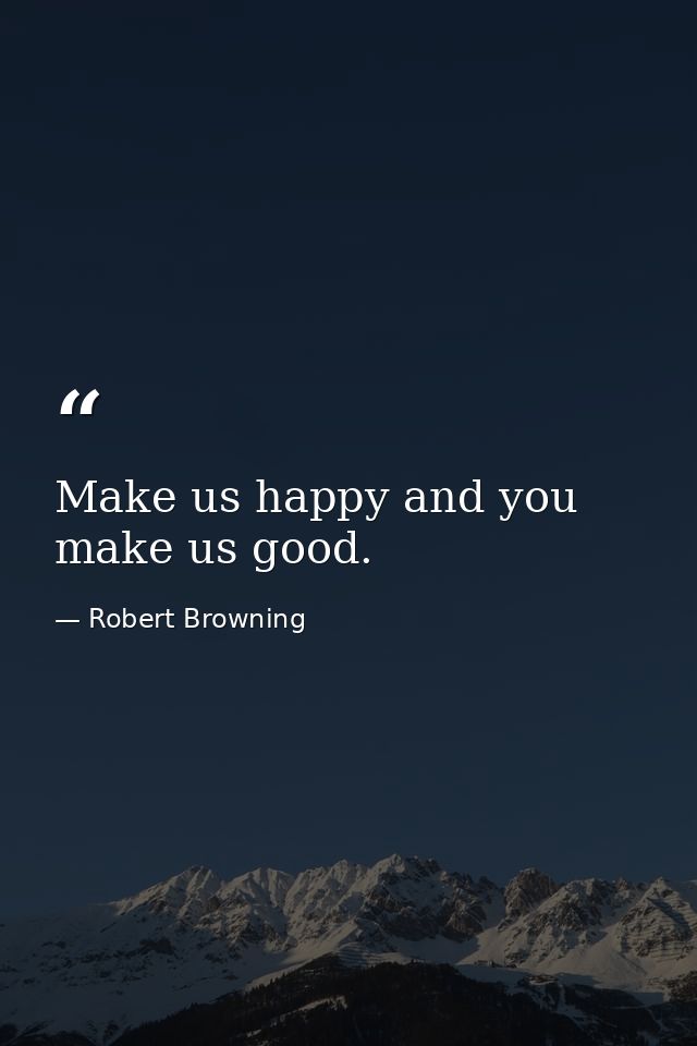 Make us happy and you make us good. — Robert Browning