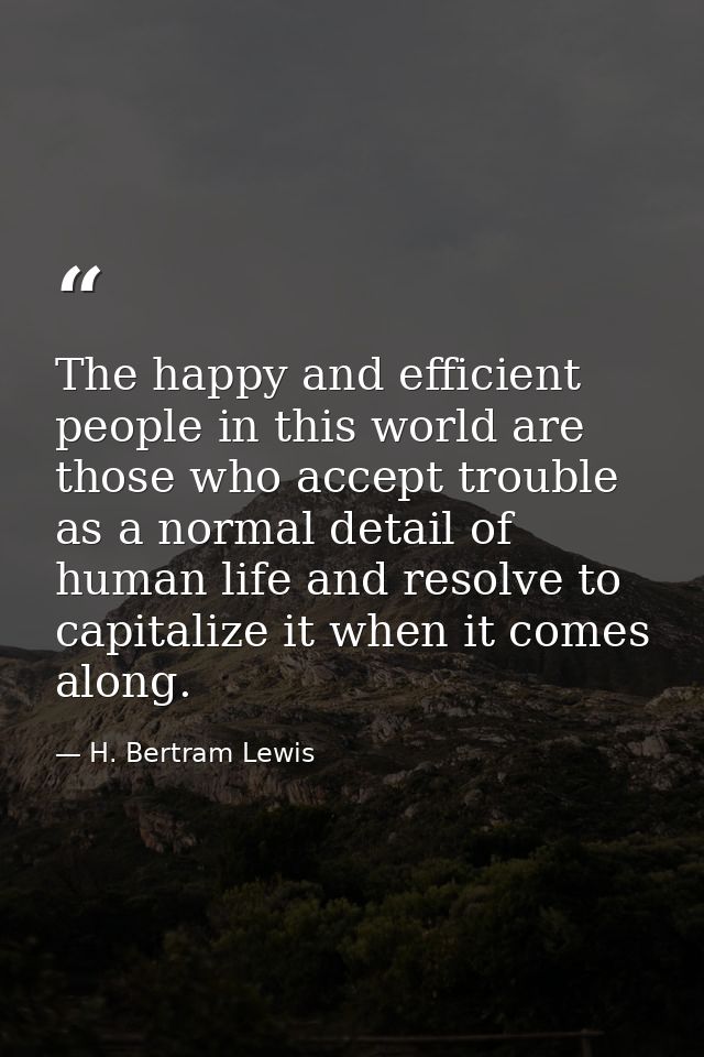 The happy and efficient people in this world are those who accept trouble as a normal detail of human life and resolve t — H. Bertram Lewis