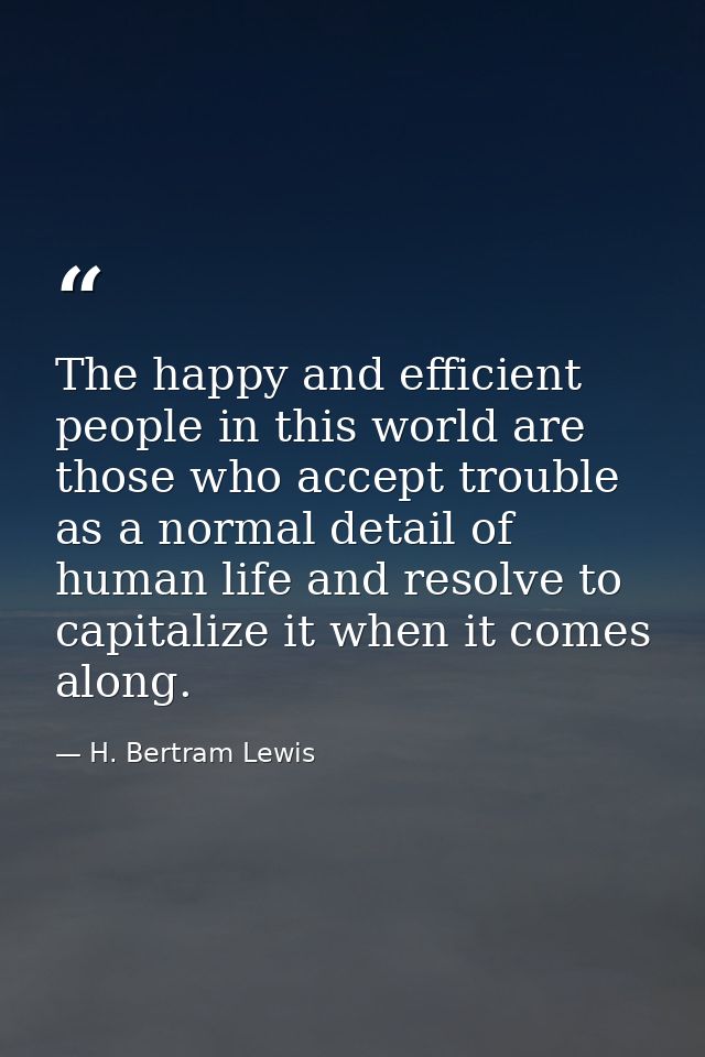 The happy and efficient people in this world are those who accept trouble as a normal detail of human life and resolve t — H. Bertram Lewis