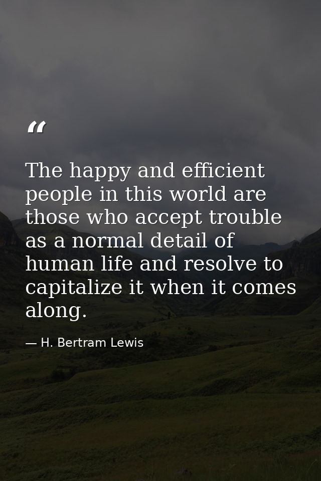 The happy and efficient people in this world are those who accept trouble as a normal detail of human life and resolve t — H. Bertram Lewis