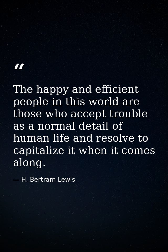 The happy and efficient people in this world are those who accept trouble as a normal detail of human life and resolve t — H. Bertram Lewis